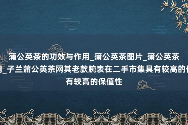 蒲公英茶的功效与作用_蒲公英茶图片_蒲公英茶副作用_子兰蒲公英茶网其老款腕表在二手市集具有较高的保值性